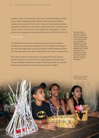 O público começa a se levantar das cadeiras. Foi a primeira experiência no CRAS.
Logo, as mães, beneficiárias do Bolsa Família, serão inseridas nas atividades
socioeducativas semanais. Vão falar, ouvir e buscar um relacionamento familiar e
comunitário mais harmônico. Uma senhora comenta para outra, em referência aos
“atores” da peça A Turma do Gueto: “Esses meninos são engraçadinhos”. E segue
para casa com a esperança de voltar ainda muitas vezes ao CRAS Cidade Nova VI.
“Pau Te Acha”
No CRAS Estrela Ananin (uma conhecida árvore que dá nome a cidade de
Ananindeua), há outro grupo do Agente Jovem. Este trabalha com reciclagem.
Nas mãos deles, papel jornal vira cesto, passarinho e até flor. Jonathan Cardoso,
de 16 anos, aparenta ter bem menos idade pelo rosto de criança e a estatura baixa.
Ele se anima ao falar do artesanato que vem produzindo há duas semanas,
quando os monitores ensinaram a arte do reaproveitamento de papel. Essa é
uma das estratégias utilizadas pela equipe do CRAS para fortalecer os vínculos
familiares e comunitários dos jovens e de suas respectivas famílias.
Atividades lúdicas,
esportivas e culturais,
entre elas o teatro, são
mecanismos de estímulo
a novos valores sociais
para a juventude de
Ananindeua. Com esse
trabalho, é assegurado
aos jovens conhecimento
detalhado sobre o mundo
que emoldura seus
cotidianos e, ao mesmo
tempo, informalmente,
instrumentos que lhes
garantam o exercício
da cidadania.
Jonathan Cardoso mora ao lado
do lixão Santana do Aurá e,
no CRAS, aprende a reciclar
24	 C e n t r o s d e R e f e r ê n c i a d A A ss i s t ê n c i a S o c i a l ( C R A S )
 