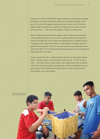 É chegar uma visita no CRAS Estrela Ananin e Jonathan, acompanhado das colegas
Jaira Denise, de 17 anos, e Roberta de Araújo, 16, já vai dando presentes. “Este é
para você”, oferece. Em seguida, explica como confeccionou o cesto: “Enrolei os
papéis e pintei de amarelo um de cada de vez. Depois uni um ao outro com cola
para fazer a base....”. Abre um sorriso e finaliza: “Depois é só deixar secar”.
Mais à vontade, sentado ao lado das amigas, o garoto conta que mora próximo
ao lixão Santana do Aurá, já na divisa com a capital de Belém. Seu pai já tirou o
sustento da família dali, do lixo. Hoje, essa realidade passou e Jonathan pratica é
a reciclagem com o apoio dos familiares. As dificuldades, no entanto, ainda são
grandes. Vem a pergunta: “Posso ir a sua casa conversar com sua família quando
sairmos do CRAS?”. Ele se mostra prestativo. Responde que sim com o balanço da
cabeça para cima e para baixo.
O papo continua. Dá 17h e a tradicional chuva paraense cai. Em quinze minutos
passa, e é hora de visitar a casa de Jonathan. Antes, ele fala: “No Pau Te Acha à
noite...”. Hã? É que o bairro Águas Lindas, onde o garoto mora, ficou conhecido
como Pau Te Acha pelo perigo de ser espancado, roubado ou estuprado nas ruas
após o pôr-do-sol. O menino não tem medo. Está na 6ª série e sonha com um
futuro melhor, com a universidade.
Jovens capricham nas peças
feitas a partir de papel jornal
	 S i s t e ma Ú n i c o d E A ss i s t ê n c i a S o c i a l ( S U A S ) 	 25
 