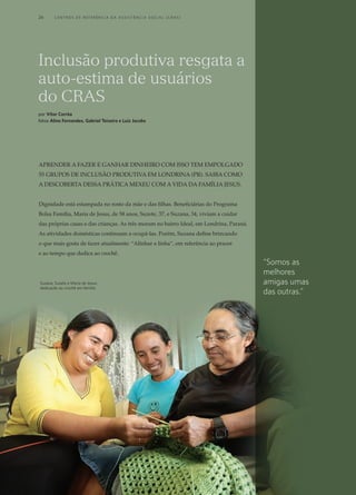 Aprender a fazer e ganhar dinheiro com isso tem empolgado
55 grupos de inclusão produtiva em Londrina (PR). Saiba como
a descoberta dessa prática mexeu com a vida da família Jesus.
Dignidade está estampada no rosto da mãe e das filhas. Beneficiárias do Programa
Bolsa Família, Maria de Jesus, de 58 anos, Suzete, 37, e Suzana, 34, viviam a cuidar
das próprias casas e das crianças. As três moram no bairro Ideal, em Londrina, Paraná.
As atividades domésticas continuam a ocupá-las. Porém, Suzana define brincando
o que mais gosta de fazer atualmente: “Alinhar a linha”, em referência ao prazer
e ao tempo que dedica ao crochê.
Inclusão produtiva resgata a
auto-estima de usuários
do CRAS
por Vítor Corrêa
fotos Aline Fernandes, Gabriel Teixeira e Luiz Jacobs
Suzana, Suzete e Maria de Jesus:
dedicação ao crochê em família
“Somos as
melhores
amigas umas
das outras.”
26	 C e n t r o s d e R e f e r ê n c i a d A A ss i s t ê n c i a S o c i a l ( C R A S )
 