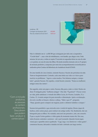 Não é o dinheiro em si – os R$ 300 que conseguem por mês com a cooperativa
“Crochê Ideal” –, mas o fato de trabalharem, e em família, que alegra o trio. Toda
semana, há um ano, a rotina se repete. É encontro às segundas-feiras na casa da mãe
e, às quintas, na casa de uma das filhas. Há ainda reuniões mensais com os 31 grupos
de inclusão produtiva, compostos por meio dos acompanhamentos socioeducativos
realizados pelos Centros de Referência de Assistência Social (CRAS).
De uma família de cinco irmãos, somente Suzana e Suzete são próximas da mãe.
Viam-se freqüentemente. Contudo, cada uma tinha sua vida e se virava para
resolver os problemas. “Agora a coisa mudou. Nos falamos sempre, o tempo
todo”, garante Suzana. De supetão, a irmã Suzete comenta: “Somos as melhores
amigas umas das outras”.
Em seguida, entre um papo e outro, Suzana olha para a mãe e a irmã. Hesita em
dizer. É instigada pelas “melhores amigas”. Daí, fala: “É gostoso!”. Poucas vezes
na vida, pôde satisfazer a vontade dos filhos Lucas, de 18 anos, Leandro, 15, e
Carina, 12. A renda sempre foi para moradia e alimentação. Após a exclamação,
ela sorri, recolhe os braços e abaixa a cabeça. “Sabe o que é?”, pergunta.
“Hoje, quando quero comprar um negócio, junto o dinheiro todinho e compro.”
Suzana tem guardado o que arrecada com a venda de tapetes, blusas, jogos de
banhos, entre outras peças, para realizar um antigo sonho. Vai, finalmente, dar um
brinquedo para os filhos. Na verdade, nem será um presente e, sim, um conserto.
É que a caçula Carina ganhou o vídeo game do momento numa rifa. Em casa,
todos ficaram contentes e ansiosos – até o pai Leonardo. Quando foram jogar,
viram que o aparelho estava quebrado. “Logo, logo, vou destravar o vídeo game”,
comemora Suzana, deixando a timidez de lado e abrindo um largo sorriso.
Londrina
Londrina - PR
Contagem da População 2007	 497.833
Área da unidade territorial (km2
)	 1.651 km2
“Com a inclusão
produtiva,
as pessoas
se sentem
profissionais.
Descobrem
que podem
fazer, produzir e
comercializar.”
	 S i s t e ma Ú n i c o d E A ss i s t ê n c i a S o c i a l ( S U A S ) 	 27
 