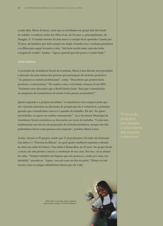A mãe dela, Maria de Jesus, conta que as atividades em grupo têm lhe tirado
da solidão. A senhora cuida dos filhos Ivan, de 24 anos, e, principalmente, de
Douglas, 11. O marido morreu há dois anos e o coração ficou apertado. Casada por
35 anos, ela batalhou por tudo sempre em dupla. Sozinha, teve a inclusão produtiva
e as filhas para seguir levando a vida. “Até fazia crochê antes, mas não tinha
coragem de vender”, lembra. “Agora, aprendi que não posso é vender fiado.”
Auto-estima
A secretária de Assistência Social de Londrina, Maria Luiza Rizotti, tem percebido
a elevação da auto-estima das pessoas que participam da inclusão produtiva.
“As pessoas se sentem profissionais”, conta. “Descobrem que podem fazer,
produzir e comercializar.” Ela explica como a atividade começou lá em 2001:
“Fazíamos uma discussão que o Brasil inteiro fazia: ‘Será que o beneficiário
do programa de transferência de renda é uma pessoa acomodada?”.
Quem responde é a própria secretária: “A experiência vem comprovando que
não. Quando entramos na discussão do porquê que ele é vulnerável, a primeira
questão que o beneficiário coloca é a questão do trabalho. Ele diz: ‘Eu quero
um trabalho, eu quero ser melhor remunerado’”. Aí, a Secretaria Municipal de
Assistência Social centralizou as discussões em torno do trabalho. “Coube-nos
implementar um serviço de proposição de inclusão produtiva, porque nós não
poderíamos deixar essas pessoas sem resposta”, pondera Maria Luiza.
Assim, vieram os 55 grupos, sendo que 31 já produzem e 24 estão em formação.
Um deles é o “Parceria da Beleza”, no qual quatro mulheres toparam o desafio
de abrir um salão de beleza. Uma delas é Elaine Reis, de 25 anos. No grupo desde
o início, ela está prestes a iniciar a construção de sua casa. Por isso, vai se afastar
do salão. “Sempre trabalhei em lugares que não gostava e, ainda por cima, era
demitida”, recorda-se. “Agora, vou sair com um dor no peito.” Elaine vai sair
mesmo, mas as amigas cabeleireiras dizem que ela volta.
“A inclusão
produtiva
tem elevado
a auto-estima
das pessoas
vulneráveis.”
Elaine Reis é uma das quatro mulheres
que criaram o grupo "Parceria da Beleza"
28	 C e n t r o s d e R e f e r ê n c i a d A A ss i s t ê n c i a S o c i a l ( C R A S )
 