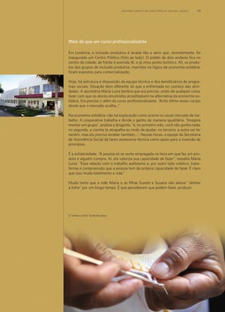 Mais do que um curso profissionalizante
Em Londrina, a inclusão produtiva é levada tão a sério que, recentemente, foi
inaugurado um Centro Público (foto ao lado). O prédio de dois andares fica no
centro da cidade, de frente à avenida JK, e já virou ponto turístico. Ali, os produ-
tos dos grupos de inclusão produtiva, inseridos na lógica da economia solidária,
ficam expostos para comercialização.
Hoje, há estrutura e disposição da equipe técnica e dos beneficiários de progra-
mas sociais. Situação bem diferente do que a enfrentada no começo das ativi-
dades. A secretária Maria Luiza lembra que era preciso, antes de qualquer coisa,
fazer com que os atores envolvidos acreditassem na alternativa da economia so-
lidária. Era preciso ir além do curso profissionalizante. “Acho ótimo esses cursos
desde que o mercado acolha...”
Na economia solidária, não há exploração como ocorre no usual mercado de tra-
balho. A cooperativa trabalha e divide o ganho de maneira igualitária. “Imagina
montar um grupo”, analisa a dirigente, “e, no primeiro mês, você não ganha nada;
no segundo, a vizinha te atrapalha ao invés de ajudar; no terceiro, a outra vai ter
neném, mas ela precisa receber também...”. Nessas horas, a equipe da Secretaria
de Assistência Social dá tanto assessoria técnica como apoio para a inversão de
princípios.
É a solidariedade. “A pessoa só se sente empregada na hora em que faz um pro-
duto e alguém compra. Aí, ela valoriza sua capacidade de fazer”, ressalta Maria
Luiza. “Essa relação com o trabalho autônomo e, por outro lado coletivo, trans-
forma a compreensão que a pessoa tem da própria capacidade de fazer. É claro
que isso muda totalmente a vida.”
Muda tanto que a mãe Maria e as filhas Suzete e Suzana vão adorar “alinhar
a linha” por um longo tempo. É que perceberam que podem fazer, produzir.
O "alinhar a linha" da família Jesus
	 S i s t e ma Ú n i c o d E A ss i s t ê n c i a S o c i a l ( S U A S ) 	 29
 