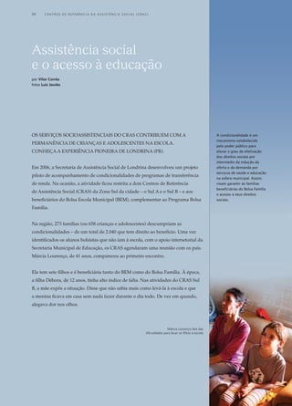os Serviços socioassistenciais do CRAS contribuem com a
permanência de crianças e adolescentes na escola.
Conheça a experiência pioneira de Londrina (PR).
Em 2006, a Secretaria de Assistência Social de Londrina desenvolveu um projeto
piloto de acompanhamento de condicionalidades de programas de transferência
de renda. Na ocasião, a atividade ficou restrita a dois Centros de Referência
de Assistência Social (CRAS) da Zona Sul da cidade – o Sul A e o Sul B – e aos
beneficiários do Bolsa Escola Municipal (BEM), complementar ao Programa Bolsa
Família.
Na região, 273 famílias (ou 658 crianças e adolescentes) descumpriam as
condicionalidades – de um total de 2.040 que tem direito ao benefício. Uma vez
identificados os alunos bolsistas que não iam à escola, com o apoio intersetorial da
Secretaria Municipal de Educação, os CRAS agendaram uma reunião com os pais.
Márcia Lourenço, de 41 anos, compareceu ao primeiro encontro.
Ela tem sete filhos e é beneficiária tanto do BEM como do Bolsa Família. À época,
a filha Débora, de 12 anos, tinha alto índice de falta. Nas atividades do CRAS Sul
B, a mãe expôs a situação. Disse que não sabia mais como levá-la à escola e que
a menina ficava em casa sem nada fazer durante o dia todo. De vez em quando,
alegava dor nos olhos.
Assistência social
e o acesso à educação
por Vítor Corrêa
fotos Luiz Jacobs
Márcia Lourenço fala das
dificuldades para levar os filhos à escola
A condicionalidade é um
mecanismo estabelecido
pelo poder público para
elevar o grau de efetivação
dos direitos sociais por
intermédio da indução da
oferta e da demanda por
serviços de saúde e educação
na esfera municipal. Assim,
visam garantir às famílias
beneficiárias do Bolsa Família
o acesso a seus direitos
sociais.
30	 C e n t r o s d e R e f e r ê n c i a d A A ss i s t ê n c i a S o c i a l ( C R A S )
 