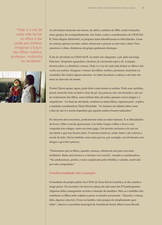 As atividades duraram seis meses, de abril a outubro de 2006, sendo formados
cinco grupos de acompanhamento. Em todos, conta a coordenadora do CRAS Sul
B, Tânia Regina Michetetti, as próprias mães identificaram as dificuldades. Umas
no começo apenas ouviam, outras choravam e poucas se atreviam a falar. Para
amenizar o clima, dinâmicas de grupo ganharam destaque.
É dia de atividade no CRAS Sul B. As mães vão chegando, a pé, pela rua Jorge
Feliciano. Enquanto aguardam o horário, já conversam aqui e ali. A equipe
técnica entra e a dinâmica começa. Hoje, é a vez de cada mãe fechar os olhos e dar
corda aos sonhos. Imaginar o futuro dos filhos: médico, professor, motorista ou
vendedor. São dados alguns minutos. As mães levantam a cabeça e até riem em
meio ao desvario da mente.
Pronto! Quem quiser, agora, pode dizer como foram os sonhos. Pode usar cartolina,
pincel, fantoche (foto ao lado) e ficar de pé. Aos poucos, elas vão fazendo e, em vez
de reclamarem dos filhos, como tinham feito até então, passam a tecer elogios e a
respeitá-los. “Ao final da atividade, sentimos as mães felizes, esperançosas”, explica
a satisfeita coordenadora Tânia Micheletti. “Aí, fizemos um debate sobre como
o fato de não ir à escola impediria que aqueles sonhos fossem realizados.”
No decorrer dos encontros, praticamente todas as mães falaram. E as dificuldades
de levar o filho à escola apareceram. Um tinha roupas velhas e ficava com
vergonha dos colegas, outro era meio gago. Um terceiro reclamava de não ter
um dente e que isso ficaria chato. O menino resolveu, então, bater o pé e deixar a
escola de lado. Havia também casos mais graves, por exemplo, envolvimento com
drogas e gravidez precoce.
“Detectamos que os filhos, quando crianças, obedecem aos pais com mais
facilidade. Basta uma bronca e o menino vai à escola”, ressalta a coordenadora.
“Na adolescência, porém, é mais complicado pela rebeldia e valentia, motivada
por más companhias.”
Condicionalidade não é punição
O resultado do projeto piloto dos CRAS da Zona Sul de Londrina, se dá a médio e
longo prazo. Os encontros vão ficar na cabeça de cada uma das 273 participantes.
Algumas delas conseguiram reverter a situação de imediato. Mas, se o trabalho não
continuar, os filhos estão sujeitos a parar os estudos novamente. “Quando a criança
falta, alguma coisa tem. E tem na família e não porque ela simplesmente quer
faltar”, observa a secretária municipal de Assistência Social, Maria Luiza Rizotti.
“Hoje, é a vez de
cada mãe fechar
os olhos e dar
corda aos sonhos.
Imaginar o futuro
dos filhos: médico,
professor, motorista
ou vendedor.”
	 S i s t e ma Ú n i c o d E A ss i s t ê n c i a S o c i a l ( S U A S ) 	 31
 