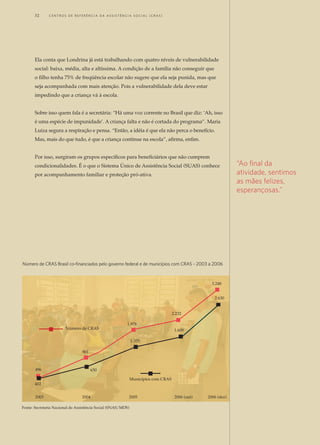 Ela conta que Londrina já está trabalhando com quatro níveis de vulnerabilidade
social: baixa, média, alta e altíssima. A condição de a família não conseguir que
o filho tenha 75% de freqüência escolar não sugere que ela seja punida, mas que
seja acompanhada com mais atenção. Pois a vulnerabilidade dela deve estar
impedindo que a criança vá à escola.
Sobre isso quem fala é a secretária: “Há uma voz corrente no Brasil que diz: ‘Ah, isso
é uma espécie de impunidade’. A criança falta e não é cortada do programa”. Maria
Luiza segura a respiração e pensa. “Então, a idéia é que ela não perca o benefício.
Mas, mais do que tudo, é que a criança continue na escola”, afirma, enfim.
Por isso, surgiram os grupos específicos para beneficiários que não cumprem
condicionalidades. É o que o Sistema Único de Assistência Social (SUAS) conhece
por acompanhamento familiar e proteção pró-ativa.
“Ao final da
atividade, sentimos
as mães felizes,
esperançosas.”
496
901
1.978
2.232
3.248
2.630
1.609
1.355
650
402
Número de CRAS
Municípios com CRAS
2003 2004 2005 2006 (out) 2006 (dez)
Número de CRAS Brasil co-financiados pelo governo federal e de municípios com CRAS - 2003 a 2006
Fonte: Secretaria Nacional de Assistência Social (SNAS/MDS)
32	 C e n t r o s d e R e f e r ê n c i a d A A ss i s t ê n c i a S o c i a l ( C R A S )
 