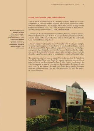 O ideal é acompanhar todos do Bolsa Família
A Secretaria de Assistência Social de Londrina já planeja o dia em que o acom-
panhamento de condicionalidades possa ser realizado com a totalidade dos be-
neficiários do Bolsa Família. No município, são 16,4 mil famílias no programa de
transferência de renda. “Isso seria o ideal, mas precisaríamos de mais pessoal”,
reconhece a coordenadora do CRAS Sul B, Tânia Micheletti.
A implantação de um sistema eletrônico nos CRAS já sinaliza para esse caminho.
O Sistema de Informatização da Rede de Serviços da Assistência Social (IRSAS),
que está já está em funcionamento, reúne todas as informações dos usuários do
CRAS numa só tela de computador.
Antes, era preciso 17 tabelas para cruzar informações a fim de saber, por exemplo,
de quais programas a pessoa era beneficiária, de que atividade participava e o que
ela demandava do CRAS. Agora, o IRSAS vai possibilitar tudo isso a um só clique.
A proposta é disponibilizar, também no sistema, as condicionalidades dos progra-
mas sociais de todos os beneficiários e, quem sabe, acompanhá-las por meio de
atividades específicas, assim como foi realizado com o projeto piloto da Zona Sul.
“É a assistência social entrando no século 21”, antevê a secretária de Assistência
Social de Londrina, Maria Luiza Rizotti. Em seguida, ela explica como o sistema
pode melhorar o atendimento das famílias: “A idéia é que a coordenadora do
CRAS possa puxar no sistema e ver quantos são os usuários. Se nesse mês teve
gente nova. Por que cresceu a demanda nova. Quais são as grandes demandas
novas que estão aparecendo e por que estão aparecendo. E, a partir daí, organi-
zar novas atividades.”
A intersetorialidade é uma
estratégia de gestão.
Refere-se à articulação e
integração entre as políticas
públicas e sociais, que supera
a fragmentação de saberes
e estruturas sociais, com o
objetivo de responder, de
forma integral, as situações
de vulnerabilidade e risco
social e pessoal.
“O barco surgiu inicialmente para levar documentação à área rural”,
explica a secretária municipal de Assistência Social, Joelma Gomes Aguiar.
“Aí, posteriormente, com a implantação do CRAS urbano, com o SUAS [Sistema
Único de Assistência Social], com a habilitação do município em gestão plena,
nós sentimos a necessidade de ampliar as nossas ações e nos profissionalizarmos”.
Foi quando saiu de cena o Barco Cidadão e apareceu o CRAS itinerante.
Dia da visita do CRAS
Amanhece. É quinta-feira. Maria está aflita. Não vê a hora de a tarde chegar.
Ela e o marido, Luis da Silva, de 49 anos, nem vão à roça cuidar das mandiocas,
bananas e malvas. Mria arruma a casa e prepara o almoço rapidamente. Dá uma
da tarde e a família de seis filhos está com o pé na terra em direção a Vila do
Trocarís. São trinta minutos de caminhada até chegar ao centro da comunidade,
local previsto para a visita do CRAS itinerante.
O barco atrasa. Mesmo assim, a comunidade continua à espera. A expectativa
de “coisas boas”, como disse Maria, pode ser traduzida nos seguintes serviços
gratuitos: palestra sobre DST/AIDS, a partir da necessidade identificada pela
equipe técnica do CRAS, corte de cabelo, atividade socioeducativa para crianças
e adolescentes, acompanhamento das famílias inseridas nos programas de
transferência condicionada de renda Bolsa Família (federal) e Direito à Cidadania
(municipal), documentação e atendimento do Conselho Tutelar.
No CRAS itinerante, os ribeirinhos são acolhidos pela equipe de assistentes
sociais e psicólogos e vistos como coarienses com direitos iguais aos moradores
da cidade. Com direito, inclusive, à assistência social pública onde quer que seja
– mesmo que demore até 24 horas de barco para se chegar até lá.
Técnica do CRAS “dribla” a água para
chegar aos ribeirinhos
	 S i s t e ma Ú n i c o d e A ss i s t ê n c i a S o c i a l ( S U A S ) 	 33
Maria sabe que o Centro de Referência de Assistência Social (CRAS) itinerante –
conhecido por Barco Cidadão – vai ancorar na comunidade ribeirinha onde mora.
A última visita foi em maio – lá se vão quatro meses. Ela pensa: “Que bom. Vão
trazer coisas boas para nós”. Os “nós” são, na verdade, 53 famílias que vivem à
margem do rio Solimões, distante duas horas a noroeste, de barco, do município
de Coari. Que, por sua vez, só tem acesso por água ou ar e fica no coração da selva
amazônica.
As comunidades ribeirinhas, como a de Maria, são aqueles pontos de civilização
cercados de floresta e rios vistos do alto de um avião. É um aglomerado de casas,
no qual telefone e luz não chegam à esmagadora maioria e que bastam alguns
metros para adentrar a mata fechada. Em vez de deixar as 205 comunidades (ou
22.005 ribeirinhos) à própria sorte, a Prefeitura de Coari, por meio da Secretaria
Municipal de Assistência Social, resolveu inovar.
Há cerca de 2,5 mil
ribeirinhos beneficiários
do Programa Bolsa
Família em Coari.
Para cumprir 75% de
freqüência escolar, na
comunidade onde não
tem colégio – Há 164 na
zona rural –, usam-se
pequenas embarcações
cedidas pela Prefeitura.
Para acompanhar a
vacinação, um barco
da Saúde faz rotas
parecidas com as do
CRAS itinerante.
Coari - AM
Contagem da População 2007	 65.222
Área da unidade territorial (km2
)	 57.922 km2w
Coari
A ribeirinha Maria de Fátima alegra-se com as
visitas do barco do CRAS
	 S i s t e ma Ú n i c o d e A ss i s t ê n c i a S o c i a l ( S U A S ) 	 15
 