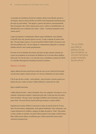 A secretária de Assistência Social de Londrina, Maria Luiza Rizotti, aponta as
atividades coletivas desenvolvidas nos CRAS como importante ferramenta para
elevação da auto-estima. “Nos grupos, a pessoa não precisa, necessariamente,
falar da própria vida. Pode ir apenas para ouvir e acabar se sensibilizando e se
identificando com as histórias dos outros”, relata. “A primeira proposta é essa:
vamos ouvir!”
Longe das lágrimas e lamentações, Márcia segue trabalhando como diarista.
Cobra R$ 30 por dia, quando aparece serviço. E nada a impede de pensar mais
alto. “Sei que daqui a pouco vou sair do perfil do Bolsa Família. Eu preciso, mas
não tem problema não”, diz em relação ao conhecimento adquirido e à situação
familiar estável e não à renda propriamente.
De tanto ouvir as histórias dos outros, ela deixa de agir e pensar somente em
si para ser presidente da Associação de Mulheres da ex-invasão Morar Melhor,
bairro que vive há dez anos, e ser uma das cinco conselheiras usuárias do CRAS
no Conselho Municipal de Assistência Social de Londrina.
Márcia e a família
Agora, Márcia Severina está de pé ao lado da casa na rua Carlos Gil. Em frente,
um alto muro separa o bairro em que vive de um condomínio de classe média.
É de lá que ela tira a renda – como diarista – para levantar o terceiro quarto nos
fundos de casa. A mãe vai trazer o filho Cleberson e namorada de volta.
Quer a família toda junta.
A filha Gláucia levanta – estava dormindo. Fica com vergonha. Aos poucos, vai se
soltando e demonstra respeito e admiração pela mãe. Conta que tem um sonho:
fazer faculdade. “Sei que é uma vida digna trabalhar como doméstica, mas eu
posso mais. Vou fazer Serviço Social assim que terminar o ensino médio.”
Orgulhosa da menina, Márcia se emociona ao falar da recente festa de 15 anos
dela. Os aniversários, antigamente, eram apenas lembrados. Este, entretanto, com
o apoio financeiro de vizinhos e amigos, foi digno da palavra “festa”. Ela mostra
as fotos coladas no armário, nas quais Gláucia aparece num longo vestido branco.
Mãe e filha trocam olhares acreditando que o futuro ainda lhes reserva mais
momentos inesquecíveis.
“Foi no CRAS
que Márcia
ganhou forças
para fortalecer os
vínculos familiares
quase rompidos
àquela altura.”
36	 C e n t r o s d e R e f e r ê n c i a d A A ss i s t ê n c i a S o c i a l ( C R A S )
 