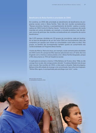 Beneficiário do Bolsa Família é prioridade do CRAS
Em Londrina, os CRAS dão prioridade ao atendimento de beneficiários de pro-
gramas sociais como o Bolsa Família. Todo mês tem reunião socioeducativa.
“Nesses encontros, fazemos o acompanhamento da família”, explica a coorde-
nadora do CRAS Centro B, Marilys Garani. “Conforme for, as pessoas vão sendo
inseridas em outras atividades, por exemplo, a inclusão produtiva, mas não dei-
xam nunca de participar das reuniões socioeducativas em companhia de outros
beneficiários.”
São 5.375 pessoas, divididas em 215 grupos de convivência, cada um localiza-
do na área de abrangência de um dos treze CRAS em funcionamento (dois são
compostos por equipes que visitam as comunidades rurais todos os dias). Nos
grupos, as famílias são acompanhadas também quanto ao cumprimento das
condicionalidades do Programa Bolsa Família.
Vizinha de Márcia, Maria de Jesus, por exemplo, soube somente pelas atividades
do CRAS Centro B o porquê da filha reprovar pela terceira vez a 2ª série. Ela vivia
brigando com a menina e estava prestes a ter o Bolsa Família bloqueado, porque
a filha descumpria os 75% de freqüência escolar.
A explicação era sempre a mesma. A filha Bárbara, de 10 anos, dizia: “Mãe, eu não
consigo ficar na sala, não consigo prestar atenção”. E acabava faltando mais do que
indo à escola. Nas reuniões do CRAS, a mãe expôs a situação. Nada de preguiça.
Bárbara tinha dificuldade de enxergar e de concentração. Seus olhos lacrimejavam.
“Minha filha, agora, é acompanhada pela psicóloga e por mim”, conta.
Maria de Jesus está atenta
às orientações da equipe do CRAS
	 S i s t e ma Ú n i c o d e A ss i s t ê n c i a S o c i a l ( S U A S ) 	 37
 