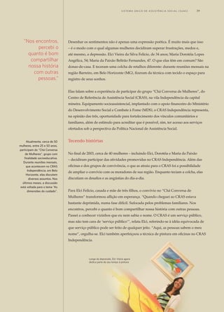 Desenhar os sentimentos não é apenas uma expressão poética. É muito mais que isso
– é o modo com o qual algumas mulheres decidiram superar frustrações, medos e,
até mesmo, a depressão. Elci Vieira da Silva Felício, de 34 anos; Maria Dorotéia Lopes
Angélica, 54; Maria da Paixão Beltrão Fernandes, 47. O que elas têm em comum? São
donas-de-casa. E teceram uma colcha de retalhos diferente: durante reuniões mensais na
região Barreiro, em Belo Horizonte (MG), fizeram da técnica com tecido o espaço para
registro de seus sonhos.
Elas falam sobre a experiência de participar do grupo “Chá Conversa de Mulheres”, do
Centro de Referência de Assistência Social (CRAS), na vila Independência da capital
mineira. Equipamento socioassistencial, implantado com o apoio financeiro do Ministério
do Desenvolvimento Social e Combate à Fome (MDS), o CRAS Independência representa,
na opinião das três, oportunidade para fortalecimento dos vínculos comunitários e
familiares, além de estímulo para acreditar que é possível, sim, ter acesso aos serviços
ofertados sob a perspectiva da Política Nacional de Assistência Social.
Tecendo histórias
No final de 2003, cerca de 40 mulheres – incluindo Elci, Dorotéia e Maria da Paixão
– decidiram participar das atividades promovidas no CRAS Independência. Além das
oficinas e dos grupos de convivência, o que as atraiu para o CRAS foi a possibilidade
de ampliar o convívio com os moradores de sua região. Enquanto teciam a colcha, elas
discutiam os desafios e as angústias do dia-a-dia.
Para Elci Felício, casada e mãe de três filhos, o convívio no “Chá Conversa de
Mulheres” transformou aflição em esperança. “Quando cheguei ao CRAS estava
bastante deprimida, numa fase difícil. Sufocada pelos problemas familiares. Nos
encontros, percebi o quanto é bom compartilhar nossa história com outras pessoas.
Passei a conhecer vizinhos que eu nem sabia o nome. O CRAS é um serviço público,
mas não tem cara de ‘serviço público’”, relata Elci, referindo-se à idéia equivocada de
que serviço público pode ser feito de qualquer jeito. “Aqui, as pessoas sabem o meu
nome”, orgulha-se. Elci também aperfeiçoou a técnica de pintura em oficinas no CRAS
Independência.
“Nos encontros,
percebi o
quanto é bom
compartilhar
nossa história
com outras
pessoas.”
Longe da depressão, Elci Vieira agora
dedica parte de seu tempo à pintura
Atualmente, cerca de 50
mulheres, entre 25 e 50 anos,
participam do “Chá Conversa
de Mulheres”, grupo com
finalidade socioeducativa.
Durante reuniões mensais,
que acontecem no CRAS
Independência, em Belo
Horizonte, elas discutem
diversos assuntos. Nos
últimos meses, a discussão
está voltada para o tema “As
dimensões do cuidado”.
	 S i s t e ma Ú n i c o d E A ss i s t ê n c i a S o c i a l ( S U A S ) 	 39
 
