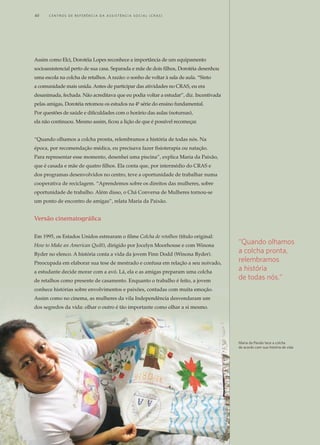 Assim como Elci, Dorotéia Lopes reconhece a importância de um equipamento
socioassistencial perto de sua casa. Separada e mãe de dois filhos, Dorotéia desenhou
uma escola na colcha de retalhos. A razão: o sonho de voltar à sala de aula. “Sinto
a comunidade mais unida. Antes de participar das atividades no CRAS, eu era
desanimada, fechada. Não acreditava que eu podia voltar a estudar”, diz. Incentivada
pelas amigas, Dorotéia retomou os estudos na 4ª série do ensino fundamental.
Por questões de saúde e dificuldades com o horário das aulas (noturnas),
ela não continuou. Mesmo assim, ficou a lição de que é possível recomeçar.
“Quando olhamos a colcha pronta, relembramos a história de todas nós. Na
época, por recomendação médica, eu precisava fazer fisioterapia ou natação.
Para representar esse momento, desenhei uma piscina”, explica Maria da Paixão,
que é casada e mãe de quatro filhos. Ela conta que, por intermédio do CRAS e
dos programas desenvolvidos no centro, teve a oportunidade de trabalhar numa
cooperativa de reciclagem. “Aprendemos sobre os direitos das mulheres, sobre
oportunidade de trabalho. Além disso, o Chá Conversa de Mulheres tornou-se
um ponto de encontro de amigas”, relata Maria da Paixão.
Versão cinematográfica
Em 1995, os Estados Unidos estrearam o filme Colcha de retalhos (título original:
How to Make an American Quilt), dirigido por Jocelyn Moorhouse e com Winona
Ryder no elenco. A história conta a vida da jovem Finn Dodd (Winona Ryder).
Preocupada em elaborar sua tese de mestrado e confusa em relação a seu noivado,
a estudante decide morar com a avó. Lá, ela e as amigas preparam uma colcha
de retalhos como presente de casamento. Enquanto o trabalho é feito, a jovem
conhece histórias sobre envolvimentos e paixões, contadas com muita emoção.
Assim como no cinema, as mulheres da vila Independência desvendaram um
dos segredos da vida: olhar o outro é tão importante como olhar a si mesmo.
“Quando olhamos
a colcha pronta,
relembramos
a história
de todas nós.“
Maria da Paixão tece a colcha
de acordo com sua história de vida
40	 C e n t r o s d e R e f e r ê n c i a d A A ss i s t ê n c i a S o c i a l ( C R A S )
 