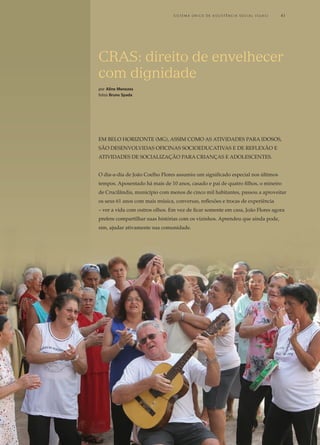 Em Belo Horizonte (mg), assim como as atividades para idosos,
são desenvolvidas oficinas socioeducativas e de reflexão e
atividades de socialização para crianças e adolescentes.
O dia-a-dia de João Coelho Flores assumiu um significado especial nos últimos
tempos. Aposentado há mais de 10 anos, casado e pai de quatro filhos, o mineiro
de Crucilândia, município com menos de cinco mil habitantes, passou a aproveitar
os seus 61 anos com mais música, conversas, reflexões e trocas de experiência
– ver a vida com outros olhos. Em vez de ficar somente em casa, João Flores agora
prefere compartilhar suas histórias com os vizinhos. Aprendeu que ainda pode,
sim, ajudar ativamente sua comunidade.
CRAS: direito de envelhecer
com dignidade
por Aline Menezes
fotos Bruno Spada
	 S i s t e ma Ú n i c o d e A ss i s t ê n c i a S o c i a l ( S U A S ) 	 41
 