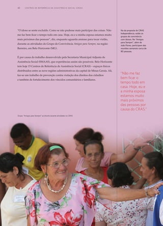 “O idoso se sente excluído. Como se não pudesse mais participar das coisas. Não
me faz bem ficar o tempo todo em casa. Hoje, eu e a minha esposa estamos muito
mais próximos das pessoas”, diz, enquanto aguarda ansioso para tocar violão,
durante as atividades do Grupo de Convivência Amigos para Sempre, na região
Barreiro, em Belo Horizonte (MG).
É por causa do trabalho desenvolvido pela Secretaria Municipal Adjunta de
Assistência Social (SMAAS), que experiências assim são possíveis. Belo Horizonte
tem hoje 15 Centros de Referência de Assistência Social (CRAS) – espaços físicos
distribuídos entre as nove regiões administrativas da capital de Minas Gerais. Ali,
faz-se um trabalho de prevenção contra violação dos direitos dos cidadãos
e também de fortalecimento dos vínculos comunitários e familiares.
Na da proposta do CRAS
Independência, estão os
grupos de convivência
com idosos. No “Amigos
para Sempre”, além de
João Flores, participam das
reuniões semanais cerca de
80 pessoas.
“Não me faz
bem ficar o
tempo todo em
casa. Hoje, eu e
a minha esposa
estamos muito
mais próximos
das pessoas por
causa do CRAS.”
Grupo "Amigos para Sempre" se diverte durante atividades no CRAS
42	 C e n t r o s d e R e f e r ê n c i a d A A ss i s t ê n c i a S o c i a l ( C R A S )
 
