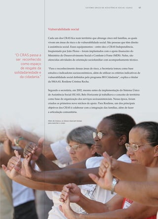 Vulnerabilidade social
Cada um dos CRAS fica num território que abrange cinco mil famílias, as quais
vivem em áreas de risco e de vulnerabilidade social. São pessoas que têm direito
à assistência social. Esses equipamentos – entre eles o CRAS Independência,
freqüentado por João Flores – foram implantados com o apoio financeiro do
Ministério do Desenvolvimento Social e Combate à Fome (MDS). Neles, são
oferecidas atividades de orientação sociofamiliar com acompanhamento técnico.
“Para o reconhecimento dessas áreas de risco, a Secretaria tomou como base
estudos e indicadores socioeconômicos, além de utilizar os critérios indicativos de
vulnerabilidade social definidos pelo programa BH Cidadania”, explica a titular
da SMAAS, Rosilene Cristina Rocha.
Segundo a secretária, em 2002, mesmo antes da implementação do Sistema Único
de Assistência Social (SUAS), Belo Horizonte já trabalhava o conceito de território
como base de organização dos serviços socioassistenciais. Nessa época, foram
criados os primeiros nove núcleos de apoio. Para Rosilene, um dos principais
objetivos dos CRAS é colaborar com a integração das famílias, além de fazer
a articulação comunitária.
“O CRAS passa a
ser reconhecido
como espaço
de resgate da
solidadariedade e
da cidadania.”
Além de música, os idosos reservam tempo
para exercitar o corpo
	 S i s t e ma Ú n i c o d E A ss i s t ê n c i a S o c i a l ( S U A S ) 	 43
 
