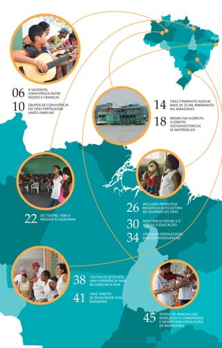 CRAS itinerante acolhe
mais de 22 mil ribeirinhos
no amazonas
Mesmo na floresta,
o direito
socioassistencial
se materializa
14
18
Do teatro, vem o
resgate à cidadania
22
26
30
Inclusão produtiva
resgata A auto-estima
de usuários do CRAS
Assistência social e o
acesso à educação
vínculos fortalecidos,
direitos assegurados
34
jovens de aracaju (se)
mobilizam a comunidade
e incentivam associação
de moradores
45
10
06 A saudável
convivência entre
idosos e crianças
Grupos de convivência
do CRAS fortalecem
união familiar
38 colcha de retalhos,
uma experiência para
REcomeçar a vida
Cras: direito
de envelhecer com
dignidade41
Patrus Ananias
Ministro de Estado do Desenvolvimento Social e Combate à Fome
s histórias vão se avolumando. Nos Centros de Referência de Assistência
Social (CRAS), por meio do Programa de Atenção Integral às Famílias
(PAIF), muitas famílias estão tendo oportunidade de mudar a realidade. São
famílias que encontram alternativas para interferir e retirar os filhos do mundo
das drogas, outras que os conseguem fazer estudar. Idosos que voltam a ter
estímulos, recuperam auto-estima, convivem com outros idosos, mas também com
crianças e jovens, numa sadia troca intergeracional.
Casos desses tipos são vividos diariamente nas 4.005 unidades dos CRAS em
funcionamento e distribuídos em mais de 3.000 municípios brasileiros. Destes,
3.200 são financiados total ou parcialmente pelo governo federal e o restante por
governos municipais ou estaduais. Nesta revista, trazemos uma breve amostra,
de experiências desenvolvidas nos CRAS.
As unidades dos CRAS são espaços físicos localizados em regiões mais pobres das
cidades voltadas para atendimento socioassistencial. A equipe do centro identifica
as necessidades dos indivíduos e das famílias de cada localidade, acolhe e insere
em atividades coletivas e/ou, se necessário, encaminha os integrantes do grupo
familiar para outros atendimentos. Nessa condição, eles se configuram como
instrumento estratégico dentro da rede de proteção e promoção social no Brasil.
Não por acaso, são conhecidos também pelo nome de Casas das Famílias. Isso
porque se organizam a partir do foco de atendimento na família. Dessa forma,
além de potencializar o alcance das ações e políticas sociais, promovem o apoio
para manter e sustentar os vínculos familiares e comunitários, com todos os bons
efeitos que tem na sociedade.
CRAS, um lugar
de (re)fazer histórias
2	 C e n t r o s d e R e f er ê n c i a d A A ss i s t ê n c i a S o c i a l ( C R A S )
Estudo da comunidade
Para a coordenadora do CRAS do Porto D’Anta, Marta Lopes, quando se considera
importante o fortalecimento dos vínculos familiares e comunitários,
e o trabalho é feito com essa finalidade, o resultado são histórias como a de Maria
Elenilza e de José Augusto. No CRAS coordenado por Marta, uma iniciativa
estimulou o interesse de jovens e adolescentes para analisarem os anseios dos
moradores de sua região. Sob a orientação da assistente social e educadora Mila
Ferreira dos Santos, 25 jovens e adolescentes – incluindo José Augusto – participaram
de pesquisa intitulada Estudo da comunidade, em julho de 2007,
com o objetivo de conhecer as principais reivindicações dos moradores
do bairro Porto D’Anta. A idéia era fazer um diagnóstico da situação local.
Para conhecer os aspectos sociais, culturais, políticos e econômicos da comunidade,
a equipe foi às ruas e entrevistou 144 moradores, sendo 25 homens e 119 mulheres.
Os principais assuntos abordados foram segurança pública, transporte, educação,
saúde, esporte, lazer, cultura e religião. Este último, no sentido de traçar o perfil
religioso da população. A análise das entrevistas constatou que os moradores estão
insatisfeitos com os serviços públicos ofertados no bairro, especialmente com a
segurança. Dos entrevistados, 131 consideraram os serviços de segurança pública
como ruins ou péssimos e apenas 13 consideraram regular. O número de policiais
nas ruas é insuficiente, as rondas não são feitas de maneira sistemática e intensiva,
além de não haver viaturas para atendimento em casos de emergência.
Jovens cantam em homenagem
ao bairro onde moram
“Todos
percebemos a
mudança nele.
Está muito mais
carinhoso e
atencioso.”
	 S i s t e m a Ú n i c o d e A ss i s t ê n c i a S o c i a l ( S U A S ) 	 47
A
 