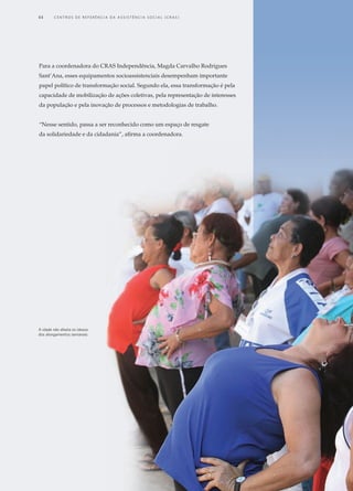 Para a coordenadora do CRAS Independência, Magda Carvalho Rodrigues
Sant’Ana, esses equipamentos socioassistenciais desempenham importante
papel político de transformação social. Segundo ela, essa transformação é pela
capacidade de mobilização de ações coletivas, pela representação de interesses
da população e pela inovação de processos e metodologias de trabalho.
“Nesse sentido, passa a ser reconhecido como um espaço de resgate
da solidariedade e da cidadania”, afirma a coordenadora.
A idade não afasta os idosos
dos alongamentos semanais
44	 C e n t r o s d e R e f e r ê n c i a d A A ss i s t ê n c i a S o c i a l ( C R A S )
 
