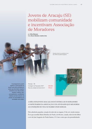 Jovens de Aracaju (SE)
mobilizam comunidade
e incentivam Associação
de Moradores
por Aline Menezes
fotos Bruno Almeida e Justino Lima
A idéia dos jovens aracajuanos é estimular os moradores
a participarem da associação e de atividades que melhorem
as condições de vida no baIrro onde moram.
Pela sabedoria popular, coração de mãe não se engana. O de avó, muito menos.
É no que acredita Maria Elenilza do Prado, de 48 anos, casada, mãe de três filhos
e avó de José Augusto do Prado Santos, 15. Com o neto que cria perambulando
Garotos iniciam os acordes em um
dos CRAS da capital sergipana
Aracaju - SE
Contagem da População 2007	 520.303
Área da unidade territorial (km2
)	 174 km2
Aracaju
O protagonismo juvenil
significa a participação do
jovem como ator principal em
ações que não dizem respeito
somente à sua vida privada,
familiar e afetiva, mas,
principalmente, a problemas
relativos ao bem comum, na
escola, na comunidade ou na
sociedade mais ampla.
	 S i s t e ma Ú n i c o d e A ss i s t ê n c i a S o c i a l ( S U A S ) 	 45
 