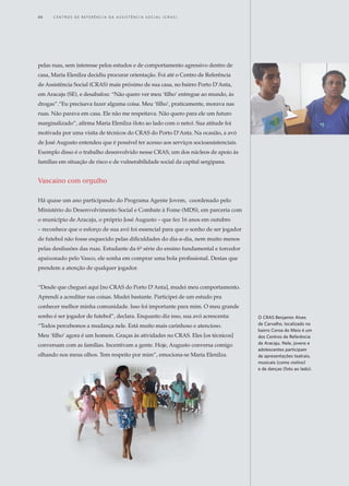 pelas ruas, sem interesse pelos estudos e de comportamento agressivo dentro de
casa, Maria Elenilza decidiu procurar orientação. Foi até o Centro de Referência
de Assistência Social (CRAS) mais próximo de sua casa, no bairro Porto D’Anta,
em Aracaju (SE), e desabafou: “Não quero ver meu ‘filho’ entregue ao mundo, às
drogas”.“Eu precisava fazer alguma coisa. Meu ‘filho’, praticamente, morava nas
ruas. Não parava em casa. Ele não me respeitava. Não quero para ele um futuro
marginalizado”, afirma Maria Elenilza (foto ao lado com o neto). Sua atitude foi
motivada por uma visita de técnicos do CRAS do Porto D’Anta. Na ocasião, a avó
de José Augusto entendeu que é possível ter acesso aos serviços socioassistenciais.
Exemplo disso é o trabalho desenvolvido nesse CRAS, um dos núcleos de apoio às
famílias em situação de risco e de vulnerabilidade social da capital sergipana.
Vascaíno com orgulho
Há quase um ano participando do Programa Agente Jovem, coordenado pelo
Ministério do Desenvolvimento Social e Combate à Fome (MDS), em parceria com
o município de Aracaju, o próprio José Augusto – que fez 16 anos em outubro
– reconhece que o esforço de sua avó foi essencial para que o sonho de ser jogador
de futebol não fosse esquecido pelas dificuldades do dia-a-dia, nem muito menos
pelas desilusões das ruas. Estudante da 6ª série do ensino fundamental e torcedor
apaixonado pelo Vasco, ele sonha em comprar uma bola profissional. Destas que
prendem a atenção de qualquer jogador.
“Desde que cheguei aqui [no CRAS do Porto D’Anta], mudei meu comportamento.
Aprendi a acreditar nas coisas. Mudei bastante. Participei de um estudo pra
conhecer melhor minha comunidade. Isso foi importante para mim. O meu grande
sonho é ser jogador de futebol”, declara. Enquanto diz isso, sua avó acrescenta:
“Todos percebemos a mudança nele. Está muito mais carinhoso e atencioso.
Meu ‘filho’ agora é um homem. Graças às atividades no CRAS. Eles [os técnicos]
conversam com as famílias. Incentivam a gente. Hoje, Augusto conversa comigo
olhando nos meus olhos. Tem respeito por mim”, emociona-se Maria Elenilza.
O CRAS Benjamin Alves
de Carvalho, localizado no
bairro Coroa do Meio é um
dos Centros de Referência
de Aracaju. Nele, jovens e
adolescentes participam
de apresentações teatrais,
musicais (como violino)
e de danças (foto ao lado).
46	 C e n t r o s d e R e f e r ê n c i a d A A ss i s t ê n c i a S o c i a l ( C R A S )
 