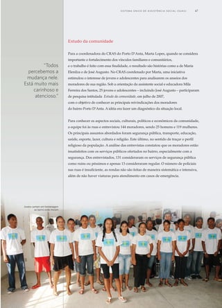 CRAS itinerante acolhe
mais de 22 mil ribeirinhos
no amazonas
Mesmo na floresta,
o direito
socioassistencial
se materializa
14
18
Do teatro, vem o
resgate à cidadania
22
26
30
Inclusão produtiva
resgata A auto-estima
de usuários do CRAS
Assistência social e o
acesso à educação
vínculos fortalecidos,
direitos assegurados
34
jovens de aracaju (se)
mobilizam a comunidade
e incentivam associação
de moradores
45
10
06 A saudável
convivência entre
idosos e crianças
Grupos de convivência
do CRAS fortalecem
união familiar
38 colcha de retalhos,
uma experiência para
REcomeçar a vida
Cras: direito
de envelhecer com
dignidade41
Patrus Ananias
Ministro de Estado do Desenvolvimento Social e Combate à Fome
s histórias vão se avolumando. Nos Centros de Referência de Assistência
Social (CRAS), por meio do Programa de Atenção Integral às Famílias
(PAIF), muitas famílias estão tendo oportunidade de mudar a realidade. São
famílias que encontram alternativas para interferir e retirar os filhos do mundo
das drogas, outras que os conseguem fazer estudar. Idosos que voltam a ter
estímulos, recuperam auto-estima, convivem com outros idosos, mas também com
crianças e jovens, numa sadia troca intergeracional.
Casos desses tipos são vividos diariamente nas 4.005 unidades dos CRAS em
funcionamento e distribuídos em mais de 3.000 municípios brasileiros. Destes,
3.200 são financiados total ou parcialmente pelo governo federal e o restante por
governos municipais ou estaduais. Nesta revista, trazemos uma breve amostra,
de experiências desenvolvidas nos CRAS.
As unidades dos CRAS são espaços físicos localizados em regiões mais pobres das
cidades voltadas para atendimento socioassistencial. A equipe do centro identifica
as necessidades dos indivíduos e das famílias de cada localidade, acolhe e insere
em atividades coletivas e/ou, se necessário, encaminha os integrantes do grupo
familiar para outros atendimentos. Nessa condição, eles se configuram como
instrumento estratégico dentro da rede de proteção e promoção social no Brasil.
Não por acaso, são conhecidos também pelo nome de Casas das Famílias. Isso
porque se organizam a partir do foco de atendimento na família. Dessa forma,
além de potencializar o alcance das ações e políticas sociais, promovem o apoio
para manter e sustentar os vínculos familiares e comunitários, com todos os bons
efeitos que tem na sociedade.
CRAS, um lugar
de (re)fazer histórias
2	 C e n t r o s d e R e f er ê n c i a d A A ss i s t ê n c i a S o c i a l ( C R A S )
Estudo da comunidade
Para a coordenadora do CRAS do Porto D’Anta, Marta Lopes, quando se considera
importante o fortalecimento dos vínculos familiares e comunitários,
e o trabalho é feito com essa finalidade, o resultado são histórias como a de Maria
Elenilza e de José Augusto. No CRAS coordenado por Marta, uma iniciativa
estimulou o interesse de jovens e adolescentes para analisarem os anseios dos
moradores de sua região. Sob a orientação da assistente social e educadora Mila
Ferreira dos Santos, 25 jovens e adolescentes – incluindo José Augusto – participaram
de pesquisa intitulada Estudo da comunidade, em julho de 2007,
com o objetivo de conhecer as principais reivindicações dos moradores
do bairro Porto D’Anta. A idéia era fazer um diagnóstico da situação local.
Para conhecer os aspectos sociais, culturais, políticos e econômicos da comunidade,
a equipe foi às ruas e entrevistou 144 moradores, sendo 25 homens e 119 mulheres.
Os principais assuntos abordados foram segurança pública, transporte, educação,
saúde, esporte, lazer, cultura e religião. Este último, no sentido de traçar o perfil
religioso da população. A análise das entrevistas constatou que os moradores estão
insatisfeitos com os serviços públicos ofertados no bairro, especialmente com a
segurança. Dos entrevistados, 131 consideraram os serviços de segurança pública
como ruins ou péssimos e apenas 13 consideraram regular. O número de policiais
nas ruas é insuficiente, as rondas não são feitas de maneira sistemática e intensiva,
além de não haver viaturas para atendimento em casos de emergência.
Jovens cantam em homenagem
ao bairro onde moram
“Todos
percebemos a
mudança nele.
Está muito mais
carinhoso e
atencioso.”
	 S i s t e m a Ú n i c o d e A ss i s t ê n c i a S o c i a l ( S U A S ) 	 47
A
 