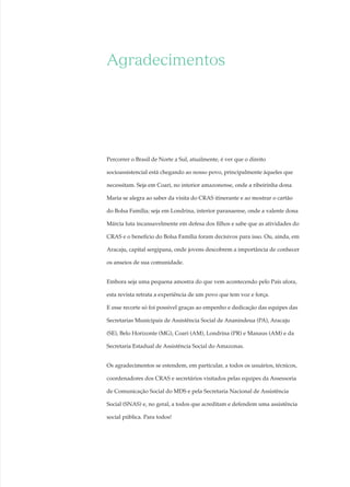 CRAS, um lugar de (re)fazer histórias
Luiz Inácio Lula da Silva
Presidente da República
José Alencar Gomes da Silva
Vice-presidente da República
Patrus Ananias de Sousa
Ministro do Desenvolvimento Social e Combate à Fome
Márcia Helena Carvalho Lopes
Secretária-executiva
Arlete Avelar Sampaio
Secretária-executiva Adjunta
Heliana Kátia Tavares Campos
Secretária de Articulação Institucional e Parcerias
Laura da Veiga
Secretária de Avaliação e Gestão da Informação
Rosani Evangelista da Cunha
Secretária Nacional de Renda de Cidadania
Onaur Ruano
Secretário Nacional de Segurança Alimentar
e Nutricional
Ana Lígia Gomes
Secretária Nacional de Assistência Social
Simone Aparecida Albuquerque
Diretora do Departamento de Gestão do SUAS
Aidê Cançado Almeida
Diretora do Departamento de Proteção
Social Básica
Valéria Maria de Massarani Gonelli
Diretora do Departamento de Proteção
Social Especial
Maria José de Freitas
Diretora do Departamento de Benefícios
Assistenciais
Fernando Antônio Brandão
Diretor Executivo do Fundo Nacional de
Assistência Social
Expediente
Coordenadora de Comunicação Social
Ângela Carrato
Coordenadora de Imprensa
Roberta Caldo
Coordenadora de Comunicação Eletrônica
Letícia Tagliassuchi
Coordenadora de Publicidade
Josi Paz
Coordenadora de Relações Públicas e Eventos
Maristela Felipe de Melo
Produção e coordenação técnica
Aline Menezes, Cristina Campos, José Ferreira da
Crus, Letícia Tagliassuchi e Vítor Corrêa
Reportagens
Aline Menezes e Vítor Corrêa
Créditos fotográficos
Bruno Almeida e Justino Lima (Prefeitura de
Aracaju / Sergipe); Bruno Spada (MDS); Fernando
Nobre (Prefeitura de Ananindeua / Pará); Aline
Fernandes, Gabriel Teixeira e Luiz Jacobs (Prefeitura
de Londrina/ Paraná) e Renato Vieira (Secretaria de
Assistência Social do Amazonas).
Revisão
Cláudia Buono
Projeto gráfico
Ribamar Fonseca e Fernando Rabello
Colaboradores
Ana Paola Amorim, Carla Márcia de Lacerda Alves e
Germana Sampaio de Castro
Impressão
Pool Soluções Gráficas Ltda.
Tiragem
3 mil exemplares
Impresso no Brasil
2007 Ministério do Desenvolvimento Social e Combate à Fome
É permitida a reprodução parcial ou total desta obra,
desde que citada a fonte.
Dados populacionais extraídos do site http://www.ibge.gov.br,
em 4 de dezembro de 2007.
Utilização de imagem do CRAS São Miguel dos Campos (AL),
para efeito meramente ilustrativo.
Agradecimentos
Percorrer o Brasil de Norte a Sul, atualmente, é ver que o direito
socioassistencial está chegando ao nosso povo, principalmente àqueles que
necessitam. Seja em Coari, no interior amazonense, onde a ribeirinha dona
Maria se alegra ao saber da visita do CRAS itinerante e ao mostrar o cartão
do Bolsa Família; seja em Londrina, interior paranaense, onde a valente dona
Márcia luta incansavelmente em defesa dos filhos e sabe que as atividades do
CRAS e o benefício do Bolsa Família foram decisivos para isso. Ou, ainda, em
Aracaju, capital sergipana, onde jovens descobrem a importância de conhecer
os anseios de sua comunidade.
Embora seja uma pequena amostra do que vem acontecendo pelo País afora,
esta revista retrata a experiência de um povo que tem voz e força.
E esse recorte só foi possível graças ao empenho e dedicação das equipes das
Secretarias Municipais de Assistência Social de Ananindeua (PA), Aracaju
(SE), Belo Horizonte (MG), Coari (AM), Londrina (PR) e Manaus (AM) e da
Secretaria Estadual de Assistência Social do Amazonas.
Os agradecimentos se estendem, em particular, a todos os usuários, técnicos,
coordenadores dos CRAS e secretários visitados pelas equipes da Assessoria
de Comunicação Social do MDS e pela Secretaria Nacional de Assistência
Social (SNAS) e, no geral, a todos que acreditam e defendem uma assistência
social pública. Para todos!
CRAS, um lugar de (re)fazer histórias. Ano 1, n. 1, 2007. – Brasília :
MDS, 2007.
ISSN: 1982-4734
1. Assistência Social – Sistema Único. I. Ministério do Desenvol-
vimento Social e Combate à Fome. II. Secretaria Nacional de Assis-
tência Social. III. Centro de Referência de Assistência Social – CRAS.
CDU – 364(81)
Ministério do Desenvolvimento Social e Combate à Fome
Secretaria Nacional de Assistência Social
Esplanada dos Ministérios, bloco “C”, 6º andar
CEP 70046-900 Brasília/DF
www.mds.gov.br
 