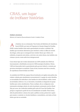 CRAS itinerante acolhe
mais de 22 mil ribeirinhos
no amazonas
Mesmo na floresta,
o direito
socioassistencial
se materializa
14
18
Do teatro, vem o
resgate à cidadania
22
26
30
Inclusão produtiva
resgata A auto-estima
de usuários do CRAS
Assistência social e o
acesso à educação
vínculos fortalecidos,
direitos assegurados
34
jovens de aracaju (se)
mobilizam a comunidade
e incentivam associação
de moradores
45
10
06 A saudável
convivência entre
idosos e crianças
Grupos de convivência
do CRAS fortalecem
união familiar
38 colcha de retalhos,
uma experiência para
REcomeçar a vida
Cras: direito
de envelhecer com
dignidade41
Patrus Ananias
Ministro de Estado do Desenvolvimento Social e Combate à Fome
s histórias vão se avolumando. Nos Centros de Referência de Assistência
Social (CRAS), por meio do Programa de Atenção Integral às Famílias
(PAIF), muitas famílias estão tendo oportunidade de mudar a realidade. São
famílias que encontram alternativas para interferir e retirar os filhos do mundo
das drogas, outras que os conseguem fazer estudar. Idosos que voltam a ter
estímulos, recuperam auto-estima, convivem com outros idosos, mas também com
crianças e jovens, numa sadia troca intergeracional.
Casos desses tipos são vividos diariamente nas 4.005 unidades dos CRAS em
funcionamento e distribuídos em mais de 3.000 municípios brasileiros. Destes,
3.200 são financiados total ou parcialmente pelo governo federal e o restante por
governos municipais ou estaduais. Nesta revista, trazemos uma breve amostra,
de experiências desenvolvidas nos CRAS.
As unidades dos CRAS são espaços físicos localizados em regiões mais pobres das
cidades voltadas para atendimento socioassistencial. A equipe do centro identifica
as necessidades dos indivíduos e das famílias de cada localidade, acolhe e insere
em atividades coletivas e/ou, se necessário, encaminha os integrantes do grupo
familiar para outros atendimentos. Nessa condição, eles se configuram como
instrumento estratégico dentro da rede de proteção e promoção social no Brasil.
Não por acaso, são conhecidos também pelo nome de Casas das Famílias. Isso
porque se organizam a partir do foco de atendimento na família. Dessa forma,
além de potencializar o alcance das ações e políticas sociais, promovem o apoio
para manter e sustentar os vínculos familiares e comunitários, com todos os bons
efeitos que tem na sociedade.
CRAS, um lugar
de (re)fazer histórias
2	 C e n t r o s d e R e f er ê n c i a d A A ss i s t ê n c i a S o c i a l ( C R A S )
Estudo da comunidade
Para a coordenadora do CRAS do Porto D’Anta, Marta Lopes, quando se considera
importante o fortalecimento dos vínculos familiares e comunitários,
e o trabalho é feito com essa finalidade, o resultado são histórias como a de Maria
Elenilza e de José Augusto. No CRAS coordenado por Marta, uma iniciativa
estimulou o interesse de jovens e adolescentes para analisarem os anseios dos
moradores de sua região. Sob a orientação da assistente social e educadora Mila
Ferreira dos Santos, 25 jovens e adolescentes – incluindo José Augusto – participaram
de pesquisa intitulada Estudo da comunidade, em julho de 2007,
com o objetivo de conhecer as principais reivindicações dos moradores
do bairro Porto D’Anta. A idéia era fazer um diagnóstico da situação local.
Para conhecer os aspectos sociais, culturais, políticos e econômicos da comunidade,
a equipe foi às ruas e entrevistou 144 moradores, sendo 25 homens e 119 mulheres.
Os principais assuntos abordados foram segurança pública, transporte, educação,
saúde, esporte, lazer, cultura e religião. Este último, no sentido de traçar o perfil
religioso da população. A análise das entrevistas constatou que os moradores estão
insatisfeitos com os serviços públicos ofertados no bairro, especialmente com a
segurança. Dos entrevistados, 131 consideraram os serviços de segurança pública
como ruins ou péssimos e apenas 13 consideraram regular. O número de policiais
nas ruas é insuficiente, as rondas não são feitas de maneira sistemática e intensiva,
além de não haver viaturas para atendimento em casos de emergência.
Jovens cantam em homenagem
ao bairro onde moram
“Todos
percebemos a
mudança nele.
Está muito mais
carinhoso e
atencioso.”
	 S i s t e m a Ú n i c o d e A ss i s t ê n c i a S o c i a l ( S U A S ) 	 47
A
 