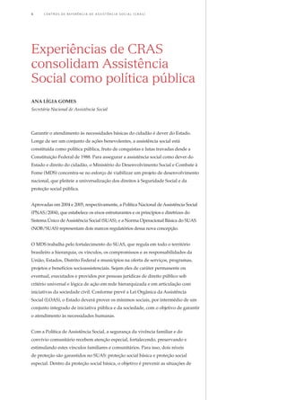 Garantir o atendimento às necessidades básicas do cidadão é dever do Estado.
Longe de ser um conjunto de ações benevolentes, a assistência social está
constituída como política pública, fruto de conquistas e lutas travadas desde a
Constituição Federal de 1988. Para assegurar a assistência social como dever do
Estado e direito do cidadão, o Ministério do Desenvolvimento Social e Combate à
Fome (MDS) concentra-se no esforço de viabilizar um projeto de desenvolvimento
nacional, que pleiteie a universalização dos direitos à Seguridade Social e da
proteção social pública.
Aprovadas em 2004 e 2005, respectivamente, a Política Nacional de Assistência Social
(PNAS/2004), que estabelece os eixos estruturantes e os princípios e diretrizes do
Sistema Único de Assistência Social (SUAS), e a Norma Operacional Básica do SUAS
(NOB/SUAS) representam dois marcos regulatórios dessa nova concepção.
O MDS trabalha pelo fortalecimento do SUAS, que regula em todo o território
brasileiro a hierarquia, os vínculos, os compromissos e as responsabilidades da
União, Estados, Distrito Federal e municípios na oferta de serviços, programas,
projetos e benefícios socioassistenciais. Sejam eles de caráter permanente ou
eventual, executados e providos por pessoas jurídicas de direito público sob
critério universal e lógica de ação em rede hierarquizada e em articulação com
iniciativas da sociedade civil. Conforme prevê a Lei Orgânica da Assistência
Social (LOAS), o Estado deverá prover os mínimos sociais, por intermédio de um
conjunto integrado de iniciativa pública e da sociedade, com o objetivo de garantir
o atendimento às necessidades humanas.
Com a Política de Assistência Social, a segurança da vivência familiar e do
convívio comunitário recebem atenção especial, fortalecendo, preservando e
estimulando estes vínculos familiares e comunitários. Para isso, dois níveis
de proteção são garantidos no SUAS: proteção social básica e proteção social
especial. Dentro da proteção social básica, o objetivo é prevenir as situações de
Experiências de CRAS
consolidam Assistência
Social como política pública
ana lígia gomes
Secretária Nacional de Assistência Social
4	 C e n t r o s  d e  R e f e r ê n c i a d E Ass i s t ê n c i a S o c i a l ( CRA S )
 