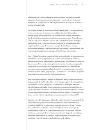 vulnerabilidades e riscos, por meio do desenvolvimento das potencialidades e
aquisições. Esse serviço é executado, organizado e coordenado nos Centros de
Referência de Assistência Social (CRAS), por intermédio do Programa de Atenção
Integral à Família (PAIF).
Localizados em áreas de maior vulnerabilidade social, os CRAS são equipamentos
socioassistenciais que funcionam como unidades públicas estatais de base
territorial. Eles atuam com famílias e indivíduos em seu contexto comunitário, a
fim de orientá-los e possibilitar o fortalecimento desses vínculos. De acordo com
a PNAS/2004, cada CRAS deve realizar – sob a orientação do gestor municipal
de assistência social – o mapeamento e a organização da rede socioassistencial
de proteção básica, além de promover a inserção das famílias nos serviços
socioassistenciais locais. Cabe também ao CRAS encaminhar a população local para
as demais políticas públicas e sociais, possibilitando ações intersetoriais.
Para a Política Nacional de Assistência Social, são considerados serviços de proteção
social básica aqueles que potencializam a família como unidade de referência,
visando a convivência, a socialização, o acolhimento e o protagonismo dos usuários.
Esses serviços devem ser prestados, preferencialmente, em unidades próprias dos
municípios, levando-se em conta a importância da articulação das três esferas
governamentais (municipal, estadual e federal). A coordenação e as normas gerais
cabem ao governo federal, enquanto que a coordenação e a execução dos programas
ficam a cargo de Estados, Distrito Federal e municípios.
Com a aprovação da Política Nacional de Assistência Social e com a implantação e
implementação do SUAS, o Brasil faz a reestruturação orgânica da política pública
de assistência social. Na perspectiva socioterritorial, os municípios brasileiros
são referências privilegiadas. E, para mostrar exemplos do que tem sido feito em
diversos municípios brasileiros, o Ministério do Desenvolvimento Social e Combate
à Fome apresenta algumas das experiências realizadas nos CRAS. Para esta revista,
foram reunidas matérias especiais produzidas no segundo semestre de 2007.
Repórteres do MDS viajaram para cidades das regiões Norte, Sul, Nordeste e Sudeste,
a fim conhecer de perto o trabalho desenvolvido nos Centros de Referência de
Assistência Social. Esta revista apresenta uma espécie de recorte do que é possível
fazer em benefício das famílias e das comunidades que vivem em situação de
vulnerabilidade e risco social. Experiências como a do CRAS itinerante, em Coari,
interior do Amazonas, onde os serviços socioassistenciais chegam às comunidades
ribeirinhas por intermédio de um barco, são possíveis graças à concepção de que
assistência social é, de fato, dever do Estado e direito do cidadão.
	 S i s t e m a Ú n i c o d E Ass i s t ê n c i a S o c i a l ( S U A S ) 	 5
 
