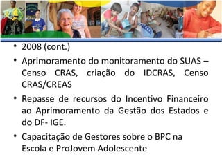 • 2008 (cont.)
• Aprimoramento do monitoramento do SUAS –
Censo CRAS, criação do IDCRAS, Censo
CRAS/CREAS
• Repasse de recursos do Incentivo Financeiro
ao Aprimoramento da Gestão dos Estados e
do DF- IGE.
• Capacitação de Gestores sobre o BPC na
Escola e ProJovem Adolescente

 