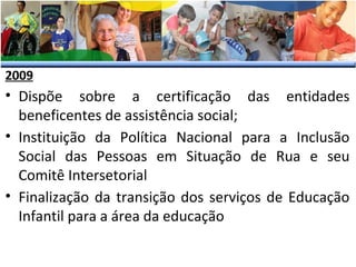 2009

• Dispõe sobre a certificação das entidades
beneficentes de assistência social;
• Instituição da Política Nacional para a Inclusão
Social das Pessoas em Situação de Rua e seu
Comitê Intersetorial
• Finalização da transição dos serviços de Educação
Infantil para a área da educação

 