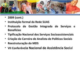 • 2009 (cont.)
• Instituição formal da Rede SUAS
• Protocolo de Gestão Integrada de Serviços e
Benefícios
• Tipificação Nacional dos Serviços Socioassistenciais
• Criação da Carreira de Analista de Políticas Sociais
• Reestruturação do MDS
• VII Conferência Nacional de Assistência Social

 
