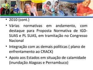 • 2010 (cont.)
• Várias normativas em andamento, com
destaque para Proposta Normativa de IGDSUAS e PL SUAS, em tramitação no Congresso
Nacional
• Integração com as demais políticas ( plano de
enfrentamento ao CRACK)
• Apoio aos Estados em situação de calamidade
(inundação Alagoas e Pernambuco)

 
