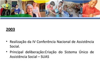 2003
• Realização da IV Conferência Nacional de Assistência
Social.
• Principal deliberação:Criação do Sistema Único de
Assistência Social – SUAS

 