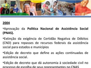2004
•Aprovação da Política Nacional de Assistência Social
(PNAS).
•Extinção da exigência de Certidão Negativa de Débitos
(CND) para repasses de recursos federais da assistência
social para estados e municípios
•Edição de decreto que define as ações continuadas de
assistência social.
•Edição de decreto que dá autonomia à sociedade civil no

 