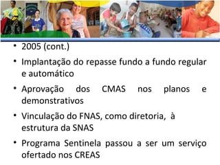 • 2005 (cont.)
• Implantação do repasse fundo a fundo regular
e automático
• Aprovação dos
demonstrativos

CMAS

nos

planos

e

• Vinculação do FNAS, como diretoria, à
estrutura da SNAS
• Programa Sentinela passou a ser um serviço
ofertado nos CREAS

 