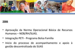 2006

• Aprovação da Norma Operacional Básica de Recursos
Humanos – NOB/RH/SUAS.
• Integração PETI - Programa Bolsa Família
• Inicio do processo de acompanhamento e apoio à
gestão descentralizada do SUAS

 