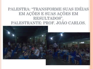 PALESTRA: “TRANSFORME SUAS IDÉIAS 
EM AÇÕES E SUAS AÇÕES EM 
RESULTADOS”. 
PALESTRANTE: PROF. JOÃO CARLOS. 
 