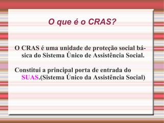 O que é o CRAS? O CRAS é uma unidade de proteção social básica do Sistema Único de Assistência Social. Constitui a principal porta de entrada do  SUAS .(Sistema Único da Assistência Social) 
