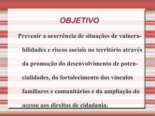 OBJETIVO Prevenir a ocorrência de situações de vulnerabilidades e riscos sociais no território através da promoção do desenvolvimento de potencialidades, do fortalecimento dos vínculos familiares e comunitários e da ampliação do acesso aos direitos de cidadania. 