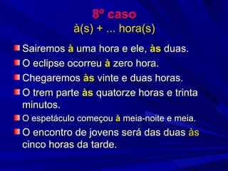 8º caso à(s) + ... hora(s) Sairemos  à  uma hora e ele,  às  duas. O eclipse ocorreu  à  zero hora. Chegaremos  às  vinte e duas horas. O trem parte  às  quatorze horas e trinta minutos. O espetáculo começou  à  meia-noite e meia. O encontro de jovens será das duas  às  cinco horas da tarde. 