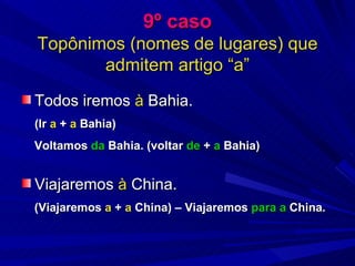 9º caso Topônimos (nomes de lugares) que admitem artigo “a” Todos iremos  à  Bahia. (Ir  a  +  a  Bahia)  Voltamos  da  Bahia. (voltar  de  +  a  Bahia) Viajaremos  à  China. (Viajaremos  a  +  a  China) – Viajaremos  para a  China. 