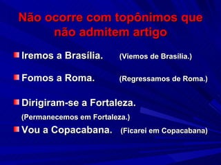 Não ocorre com topônimos que não admitem artigo Iremos a Brasília.  (Viemos de Brasília.) Fomos a Roma.  (Regressamos de Roma.) Dirigiram-se a Fortaleza. (Permanecemos em Fortaleza.) Vou a Copacabana.  (Ficarei em Copacabana) 