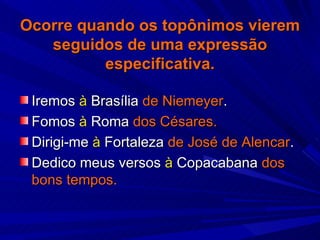 Ocorre quando os topônimos vierem seguidos de uma expressão especificativa. Iremos  à  Brasília  de Niemeyer . Fomos  à  Roma  dos Césares. Dirigi-me  à  Fortaleza  de José de Alencar . Dedico meus versos  à  Copacabana  dos bons tempos. 