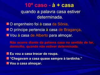 10º caso -  à + casa     quando a palavra casa estiver determinada. O engenheiro foi  à  casa  da Sônia . O príncipe pertencia  à  casa  de Bragança . Vou  à  casa  de Alberto  para almoçar. Não ocorre diante da palavra casa no sentido de lar, domicílio, quando não estiver determinada. Eu vou a casa trocar de roupa. “ Chegavam a casa quase sempre à tardinha.” Vou a casa almoçar.   