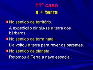 11º caso à + terra No sentido de território. A expedição dirigiu-se  à  terra dos bárbaros. No sentido de terra natal. Lia voltou  à  terra para rever os parentes. No sentido de planeta. Retornou  à  Terra a nave espacial. 