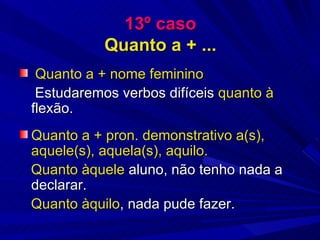 13º caso Quanto a + ... Quanto a + nome feminino Estudaremos verbos difíceis  quanto à  flexão. Quanto a + pron. demonstrativo a(s), aquele(s), aquela(s), aquilo.   Quanto àquele  aluno, não tenho nada a declarar. Quanto àquilo , nada pude fazer. 