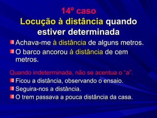 14º caso Locução à distância  quando estiver determinada Achava-me  à distância  de alguns metros. O barco ancorou  à distância  de cem metros. Quando indeterminada, não se acentua o “a”. Ficou a distância, observando o ensaio. Seguira-nos a distância. O trem passava a pouca distância da casa. 
