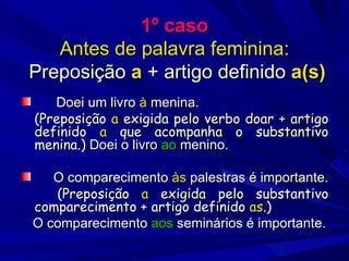 1º caso Antes de palavra feminina:  Preposição  a  + artigo definido  a(s) Doei um livro  à  menina. (Preposição  a  exigida pelo verbo doar + artigo definido  a  que acompanha o substantivo menina.)  Doei o livro  ao  menino. O comparecimento  às  palestras é importante. (Preposição  a  exigida pelo substantivo comparecimento + artigo definido  as .) O comparecimento  aos  seminários é importante. 