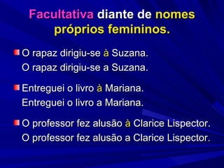 Facultativa  diante de  nomes próprios femininos. O rapaz dirigiu-se  à  Suzana.  O rapaz dirigiu-se a Suzana. Entreguei o livro  à  Mariana. Entreguei o livro a Mariana. O professor fez alusão  à  Clarice Lispector. O professor fez alusão a Clarice Lispector. 