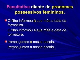 Facultativa  diante de  pronomes possessivos femininos. O filho informou  à  sua mãe a data da formatura. O filho informou a sua mãe a data de formatura. Iremos juntos  à  nossa escola. Iremos juntos a nossa escola. 