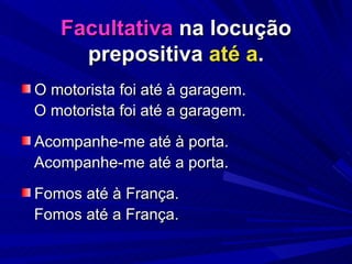 Facultativa  na locução prepositiva  até a . O motorista foi até à garagem. O motorista foi até a garagem. Acompanhe-me até à porta. Acompanhe-me até a porta. Fomos até à França. Fomos até a França. 