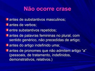 Não ocorre crase antes de substantivos masculinos; antes de verbos; entre substantivos repetidos; antes de palavras femininas no plural, com sentido genérico, não precedidas de artigo; antes do artigo indefinido uma; antes de pronomes que não admitem artigo “a” (pessoais, de tratamento, indefinidos, demonstrativos, relativos.) 